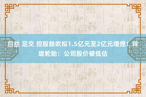 白丝 足交 控股鼓吹拟1.5亿元至2亿元增捏！玲珑轮胎：公司股价被低估