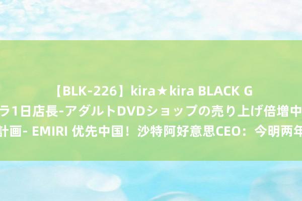 【BLK-226】kira★kira BLACK GAL 黒ギャル露出セクハラ1日店長-アダルトDVDショップの売り上げ倍増中出し計画- EMIRI 优先中国！沙特阿好意思CEO：今明两年，寻求在华投资更多石化姿色