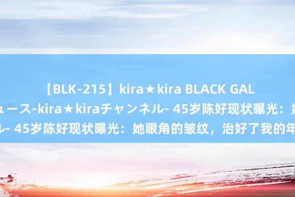 【BLK-215】kira★kira BLACK GAL 黒ギャル・EMIRIプロデュース-kira★kiraチャンネル- 45岁陈好现状曝光：她眼角的皱纹，治好了我的年龄急躁！