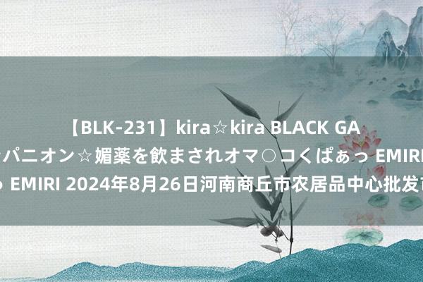 【BLK-231】kira☆kira BLACK GAL 黒ギャル中出し温泉コンパニオン☆媚薬を飲まされオマ○コくぱぁっ EMIRI 2024年8月26日河南商丘市农居品中心批发市集价钱行情