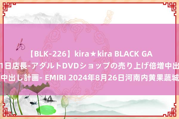 【BLK-226】kira★kira BLACK GAL 黒ギャル露出セクハラ1日店長-アダルトDVDショップの売り上げ倍増中出し計画- EMIRI 2024年8月26日河南内黄果蔬城有限公司价钱行情