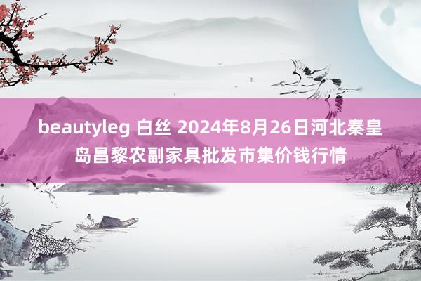 beautyleg 白丝 2024年8月26日河北秦皇岛昌黎农副家具批发市集价钱行情