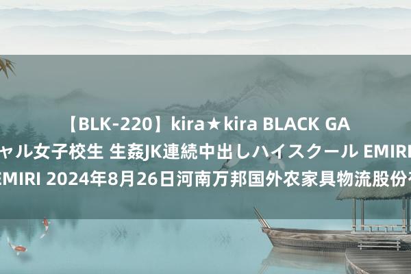 【BLK-220】kira★kira BLACK GAL 留年5年目のお姉黒ギャル女子校生 生姦JK連続中出しハイスクール EMIRI 2024年8月26日河南万邦国外农家具物流股份有限公司价钱行情