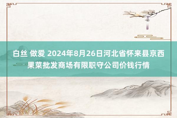 白丝 做爱 2024年8月26日河北省怀来县京西果菜批发商场有限职守公司价钱行情