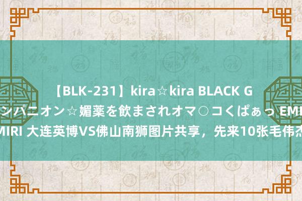 【BLK-231】kira☆kira BLACK GAL 黒ギャル中出し温泉コンパニオン☆媚薬を飲まされオマ○コくぱぁっ EMIRI 大连英博VS佛山南狮图片共享，先来10张毛伟杰，喜极而泣开释压力