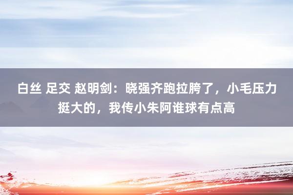 白丝 足交 赵明剑：晓强齐跑拉胯了，小毛压力挺大的，我传小朱阿谁球有点高