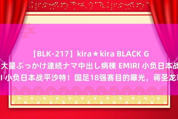 【BLK-217】kira★kira BLACK GAL黒ギャルご奉仕ナース 大量ぶっかけ連続ナマ中出し病棟 EMIRI 小负日本战平沙特！国足18强赛目的曝光，蒋圣龙获伊万重用