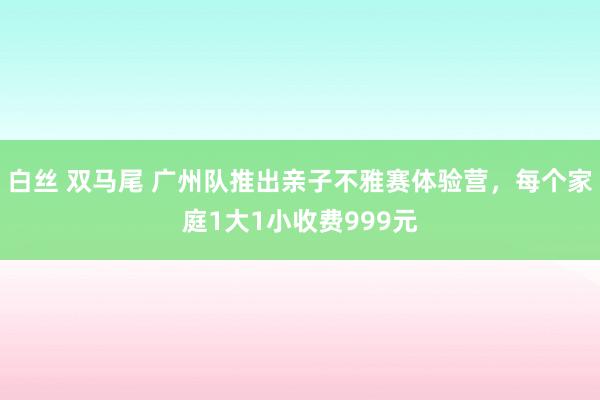 白丝 双马尾 广州队推出亲子不雅赛体验营，每个家庭1大1小收费999元