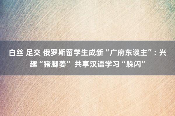 白丝 足交 俄罗斯留学生成新“广府东谈主”: 兴趣“猪脚姜” 共享汉语学习“躲闪”