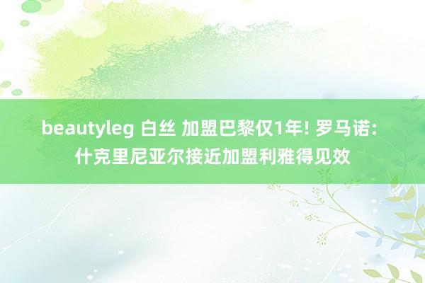 beautyleg 白丝 加盟巴黎仅1年! 罗马诺: 什克里尼亚尔接近加盟利雅得见效