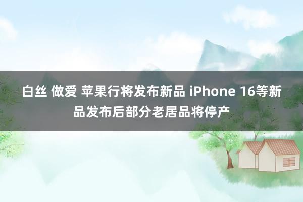 白丝 做爱 苹果行将发布新品 iPhone 16等新品发布后部分老居品将停产