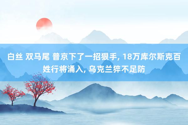 白丝 双马尾 普京下了一招狠手， 18万库尔斯克百姓行将涌入， 乌克兰猝不足防