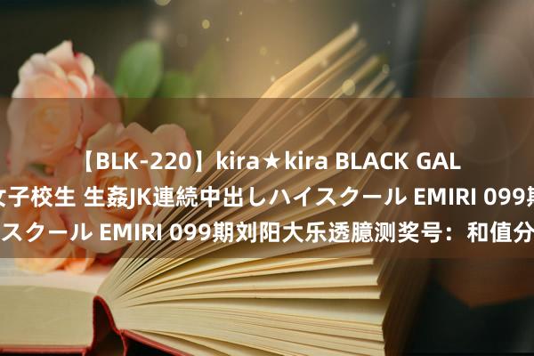 【BLK-220】kira★kira BLACK GAL 留年5年目のお姉黒ギャル女子校生 生姦JK連続中出しハイスクール EMIRI 099期刘阳大乐透臆测奖号：和值分析