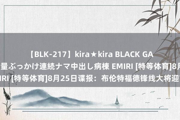 【BLK-217】kira★kira BLACK GAL黒ギャルご奉仕ナース 大量ぶっかけ連続ナマ中出し病棟 EMIRI [特等体育]8月25日谍报：布伦特福德锋线大将迎首秀