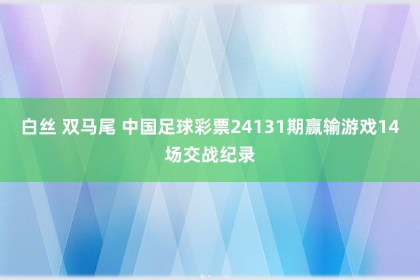 白丝 双马尾 中国足球彩票24131期赢输游戏14场交战纪录