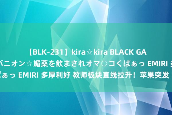 【BLK-231】kira☆kira BLACK GAL 黒ギャル中出し温泉コンパニオン☆媚薬を飲まされオマ○コくぱぁっ EMIRI 多厚利好 教师板块直线拉升！苹果突发 荒僻裁人