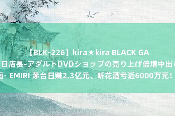 【BLK-226】kira★kira BLACK GAL 黒ギャル露出セクハラ1日店長-アダルトDVDショップの売り上げ倍増中出し計画- EMIRI 茅台日赚2.3亿元、听花酒亏近6000万元！股价连跌3年 白酒不香了吗？