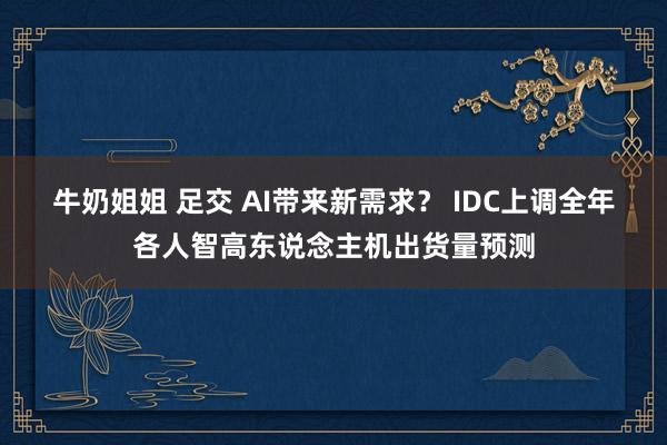 牛奶姐姐 足交 AI带来新需求？ IDC上调全年各人智高东说念主机出货量预测