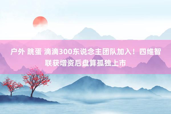 户外 跳蛋 滴滴300东说念主团队加入！四维智联获增资后盘算孤独上市