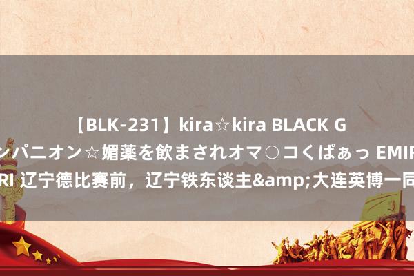 【BLK-231】kira☆kira BLACK GAL 黒ギャル中出し温泉コンパニオン☆媚薬を飲まされオマ○コくぱぁっ EMIRI 辽宁德比赛前，辽宁铁东谈主&大连英博一同发布漂后不雅赛倡议书