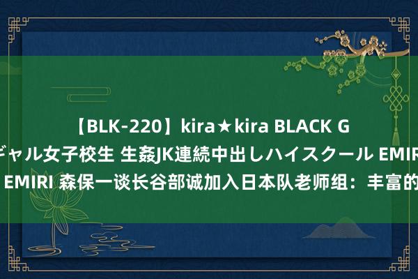 【BLK-220】kira★kira BLACK GAL 留年5年目のお姉黒ギャル女子校生 生姦JK連続中出しハイスクール EMIRI 森保一谈长谷部诚加入日本队老师组：丰富的旅欧训导能提供助力