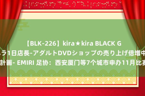 【BLK-226】kira★kira BLACK GAL 黒ギャル露出セクハラ1日店長-アダルトDVDショップの売り上げ倍増中出し計画- EMIRI 足协：西安厦门等7个城市申办11月比赛，其中3个城市因场面不恰当