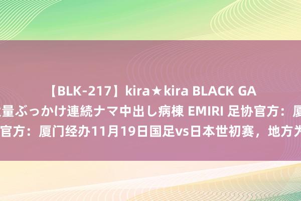 【BLK-217】kira★kira BLACK GAL黒ギャルご奉仕ナース 大量ぶっかけ連続ナマ中出し病棟 EMIRI 足协官方：厦门经办11月19日国足vs日本世初赛，地方为白鹭畅通场