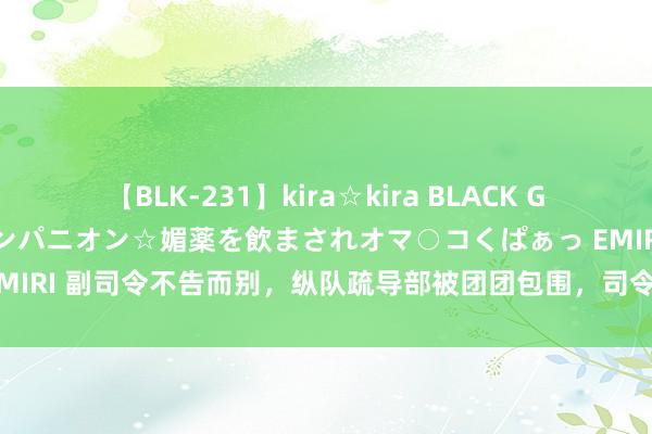 【BLK-231】kira☆kira BLACK GAL 黒ギャル中出し温泉コンパニオン☆媚薬を飲まされオマ○コくぱぁっ EMIRI 副司令不告而别，纵队疏导部被团团包围，司令乔妆成敌军收效解围