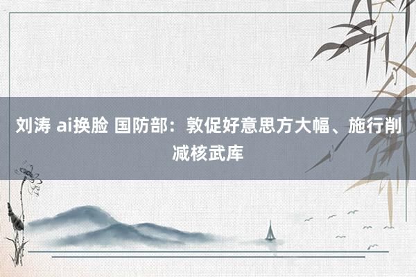 刘涛 ai换脸 国防部：敦促好意思方大幅、施行削减核武库