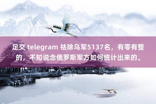 足交 telegram 祛除乌军5137名，有零有整的，不知说念俄罗斯军方如何统计出来的。