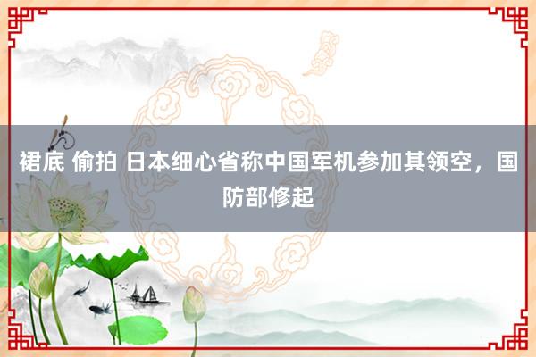 裙底 偷拍 日本细心省称中国军机参加其领空，国防部修起