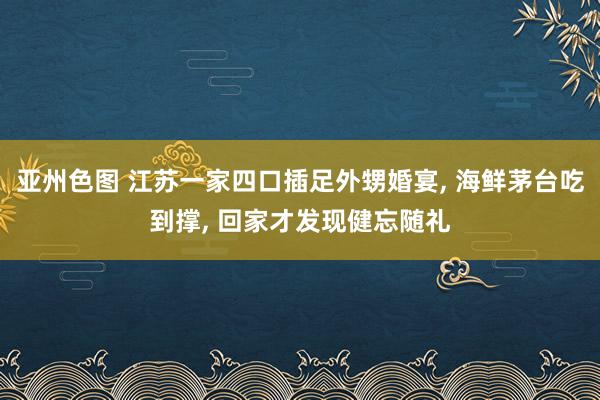 亚州色图 江苏一家四口插足外甥婚宴， 海鲜茅台吃到撑， 回家才发现健忘随礼