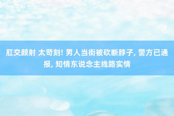 肛交颜射 太苛刻! 男人当街被砍断脖子， 警方已通报， 知情东说念主线路实情