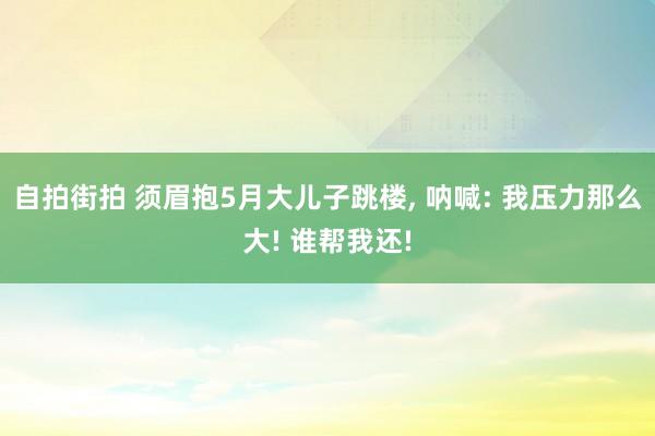 自拍街拍 须眉抱5月大儿子跳楼， 呐喊: 我压力那么大! 谁帮我还!