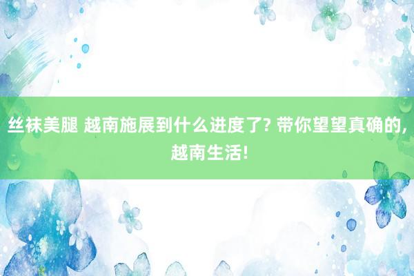 丝袜美腿 越南施展到什么进度了? 带你望望真确的， 越南生活!