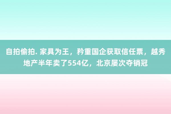 自拍偷拍. 家具为王，矜重国企获取信任票，越秀地产半年卖了554亿，北京屡次夺销冠