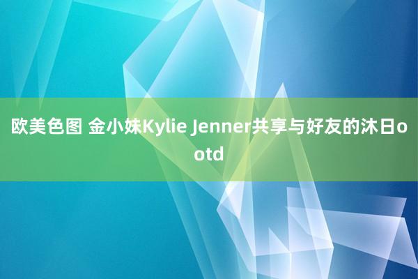 欧美色图 金小妹Kylie Jenner共享与好友的沐日ootd