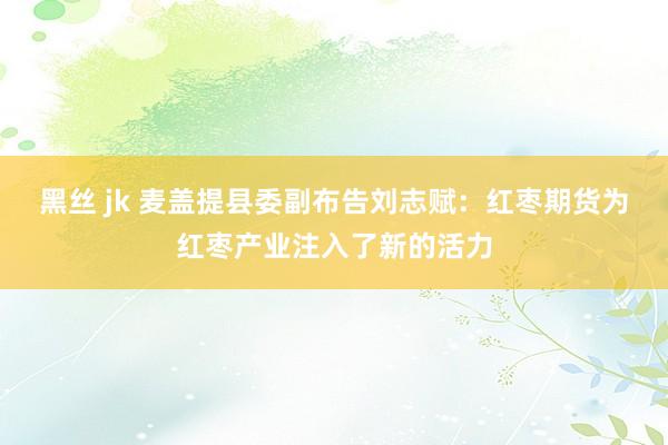 黑丝 jk 麦盖提县委副布告刘志赋：红枣期货为红枣产业注入了新的活力