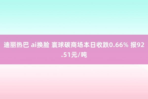 迪丽热巴 ai换脸 寰球碳商场本日收跌0.66% 报92.51元/吨