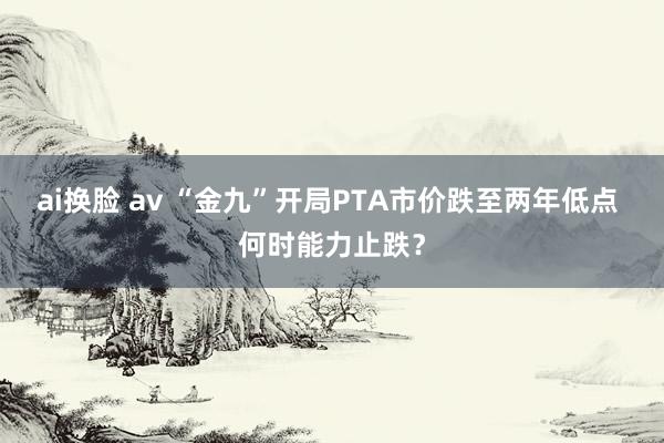 ai换脸 av “金九”开局PTA市价跌至两年低点 何时能力止跌？