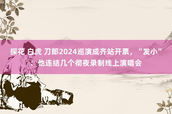 探花 白虎 刀郎2024巡演成齐站开票，“发小”：他连结几个彻夜录制线上演唱会