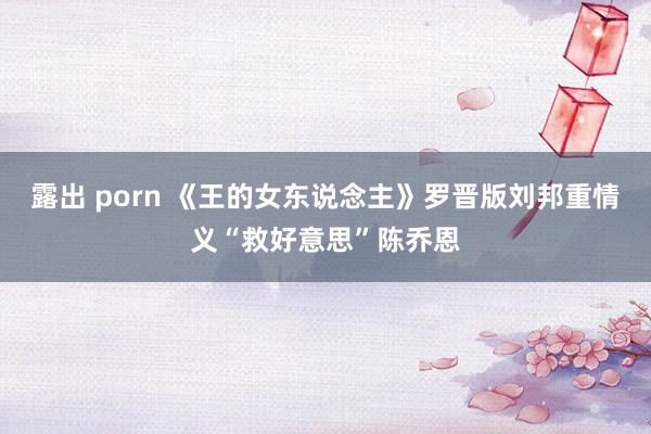 露出 porn 《王的女东说念主》罗晋版刘邦重情义“救好意思”陈乔恩