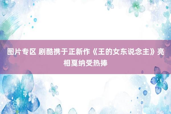 图片专区 剧酷携于正新作《王的女东说念主》亮相戛纳受热捧