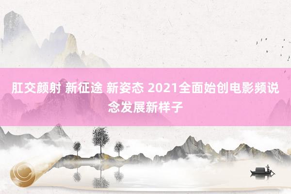 肛交颜射 新征途 新姿态 2021全面始创电影频说念发展新样子