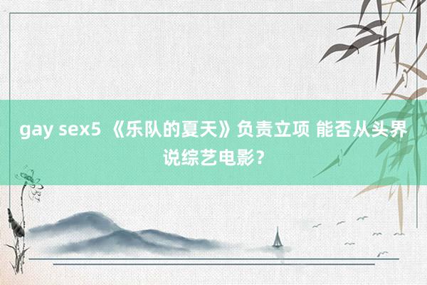 gay sex5 《乐队的夏天》负责立项 能否从头界说综艺电影？