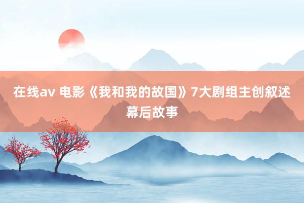 在线av 电影《我和我的故国》7大剧组主创叙述幕后故事