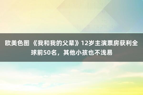 欧美色图 《我和我的父辈》12岁主演票房获利全球前50名，其他小孩也不浅易