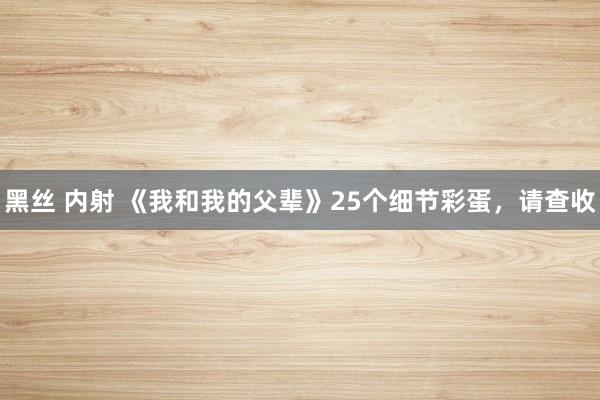 黑丝 内射 《我和我的父辈》25个细节彩蛋，请查收