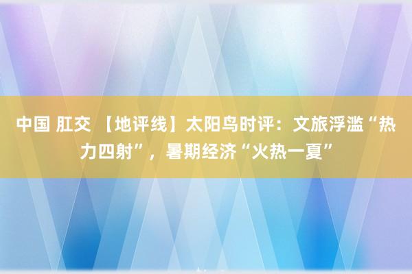 中国 肛交 【地评线】太阳鸟时评：文旅浮滥“热力四射”，暑期经济“火热一夏”