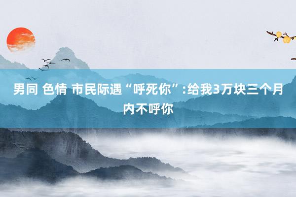 男同 色情 市民际遇“呼死你”:给我3万块三个月内不呼你